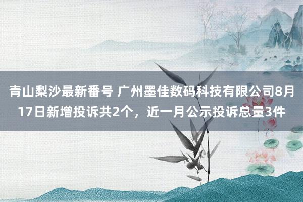 青山梨沙最新番号 广州墨佳数码科技有限公司8月17日新增投诉共2个，近一月公示投诉总量3件