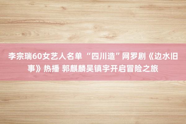 李宗瑞60女艺人名单 “四川造”网罗剧《边水旧事》热播 郭麒麟吴镇宇开启冒险之旅