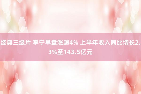 经典三级片 李宁早盘涨超4% 上半年收入同比增长2.3%至143.5亿元