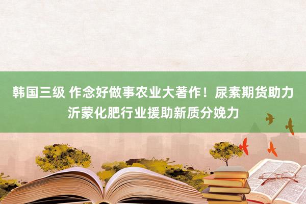 韩国三级 作念好做事农业大著作！尿素期货助力沂蒙化肥行业援助新质分娩力