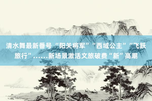 清水舞最新番号 “阳关将军”“西域公主”“飞跃旅行”……新场景激活文旅破费“新”高潮