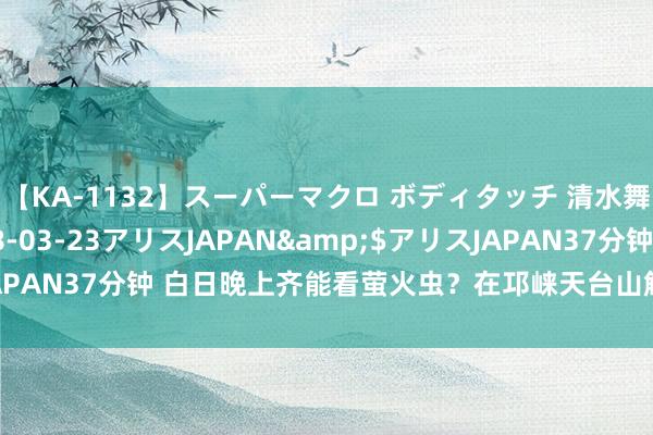 【KA-1132】スーパーマクロ ボディタッチ 清水舞</a>2008-03-23アリスJAPAN&$アリスJAPAN37分钟 白日晚上齐能看萤火虫？在邛崃天台山解锁更多出游新体验