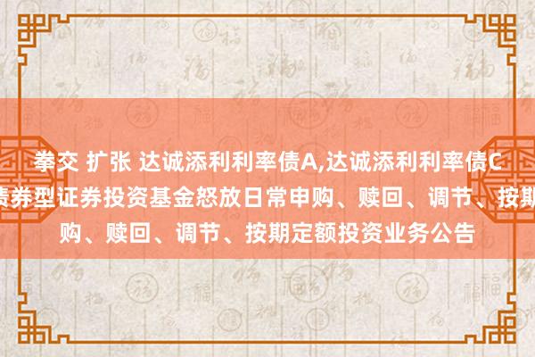 拳交 扩张 达诚添利利率债A，达诚添利利率债C: 达诚添利利率债债券型证券投资基金怒放日常申购、赎回、调节、按期定额投资业务公告