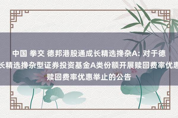 中国 拳交 德邦港股通成长精选搀杂A: 对于德邦港股通成长精选搀杂型证券投资基金A类份额开展赎回费率优惠举止的公告