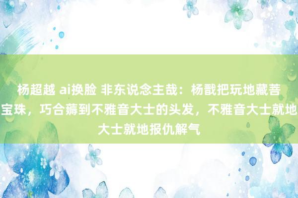 杨超越 ai换脸 非东说念主哉：杨戬把玩地藏菩萨的法器宝珠，巧合薅到不雅音大士的头发，不雅音大士就地报仇解气