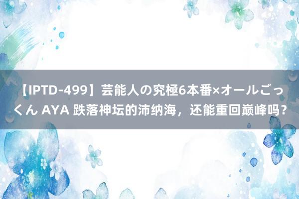 【IPTD-499】芸能人の究極6本番×オールごっくん AYA 跌落神坛的沛纳海，还能重回巅峰吗？