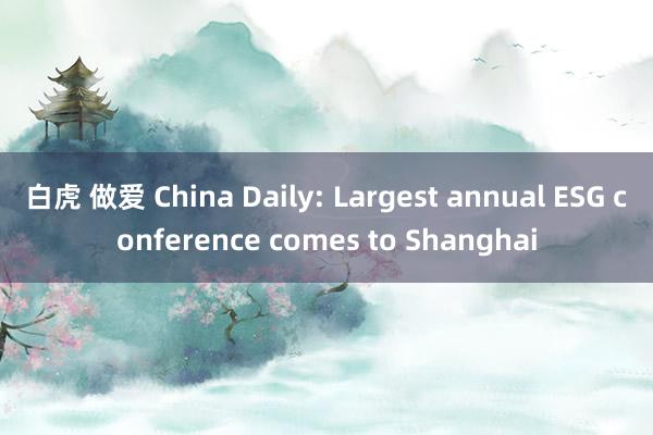 白虎 做爱 China Daily: Largest annual ESG conference comes to Shanghai