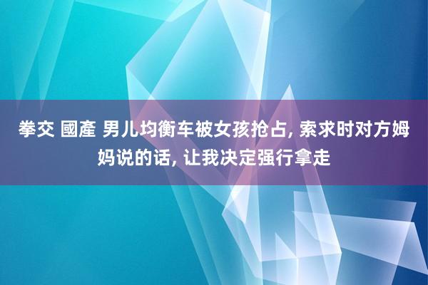 拳交 國產 男儿均衡车被女孩抢占， 索求时对方姆妈说的话， 让我决定强行拿走