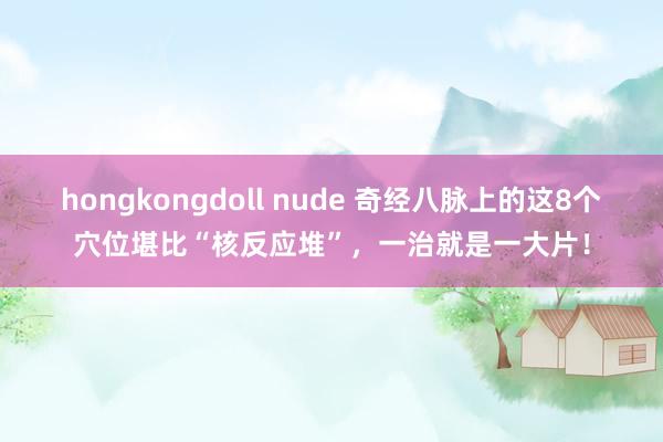 hongkongdoll nude 奇经八脉上的这8个穴位堪比“核反应堆”，一治就是一大片！