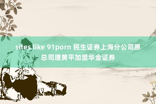 sites like 91porn 民生证券上海分公司原总司理黄平加盟华金证券