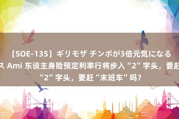 【SOE-135】ギリモザ チンポが3倍元気になる励ましセックス Ami 东谈主身险预定利率行将步入“2”字头，要赶“末班车”吗？