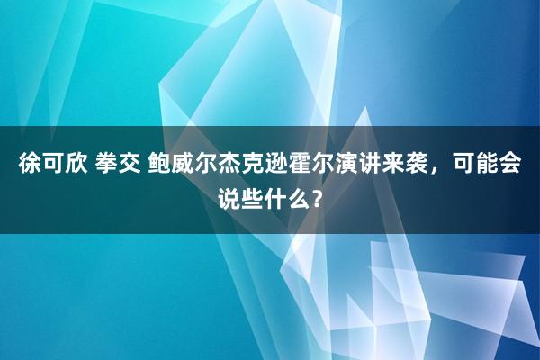 徐可欣 拳交 鲍威尔杰克逊霍尔演讲来袭，可能会说些什么？