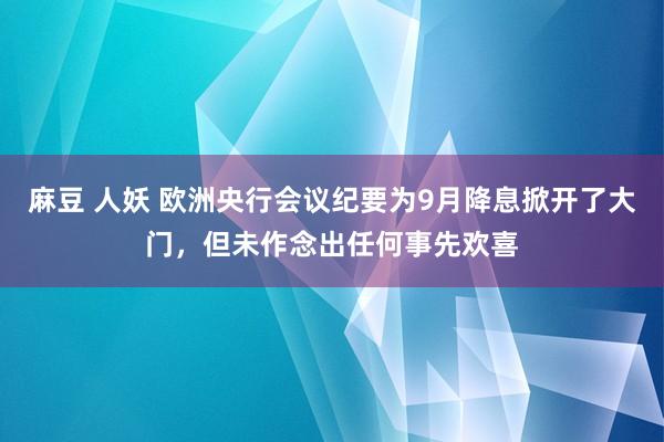 麻豆 人妖 欧洲央行会议纪要为9月降息掀开了大门，但未作念出任何事先欢喜