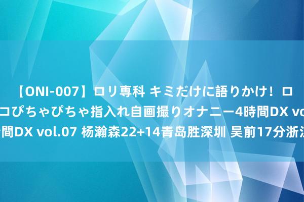 【ONI-007】ロリ専科 キミだけに語りかけ！ロリっ娘20人！オマ●コぴちゃぴちゃ指入れ自画撮りオナニー4時間DX vol.07 杨瀚森22+14青岛胜深圳 吴前17分浙江险胜广州