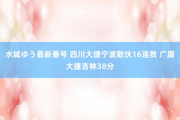 水城ゆう最新番号 四川大捷宁波散伙16连败 广厦大捷吉林38分