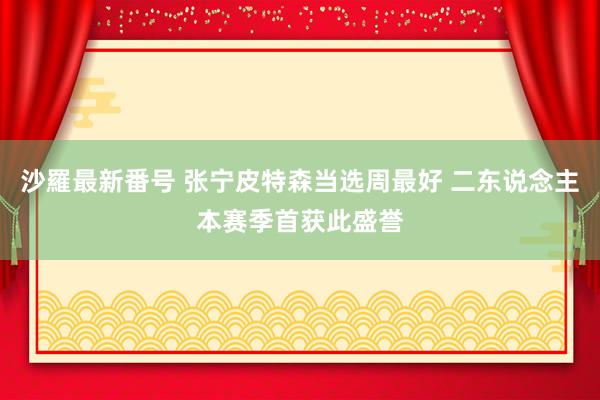 沙羅最新番号 张宁皮特森当选周最好 二东说念主本赛季首获此盛誉