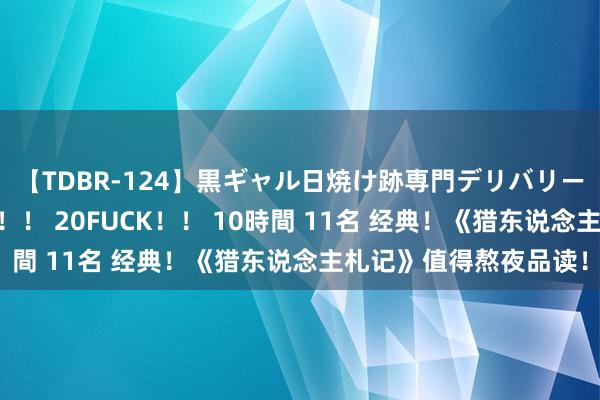 【TDBR-124】黒ギャル日焼け跡専門デリバリーヘルス チョーベスト！！ 20FUCK！！ 10時間 11名 经典！《猎东说念主札记》值得熬夜品读！