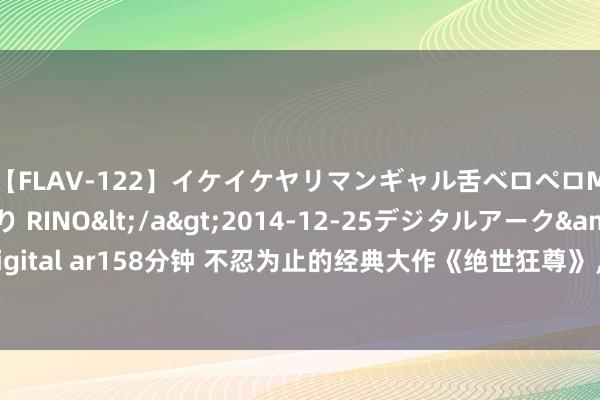 【FLAV-122】イケイケヤリマンギャル舌ベロペロM男ザーメン狩り RINO</a>2014-12-25デジタルアーク&$digital ar158分钟 不忍为止的经典大作《绝世狂尊》，这几个情节，没你想的这样浅近