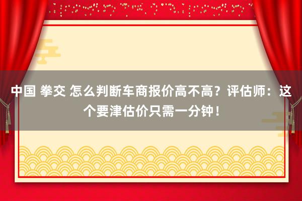 中国 拳交 怎么判断车商报价高不高？评估师：这个要津估价只需一分钟！