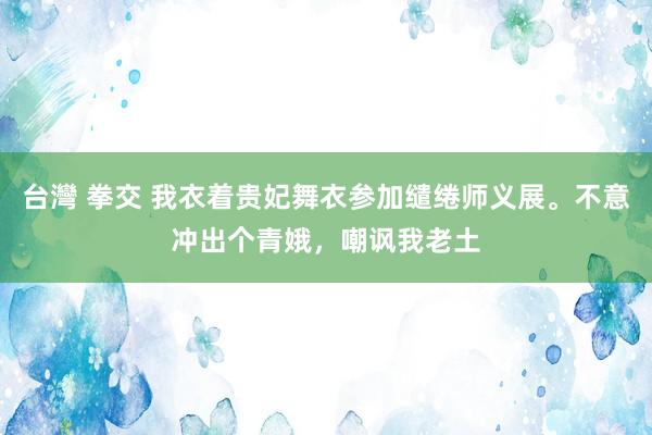 台灣 拳交 我衣着贵妃舞衣参加缱绻师义展。不意冲出个青娥，嘲讽我老土