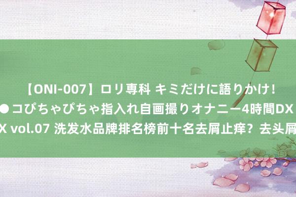 【ONI-007】ロリ専科 キミだけに語りかけ！ロリっ娘20人！オマ●コぴちゃぴちゃ指入れ自画撮りオナニー4時間DX vol.07 洗发水品牌排名榜前十名去屑止痒？去头屑去痒的洗发水推选！