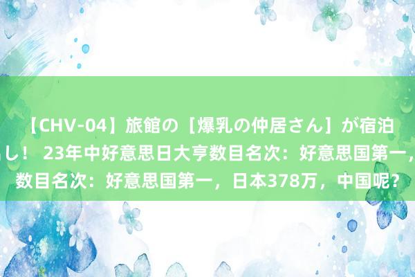 【CHV-04】旅館の［爆乳の仲居さん］が宿泊客に輪姦されナマ中出し！ 23年中好意思日大亨数目名次：好意思国第一，日本378万，中国呢？