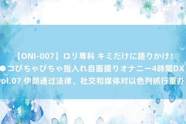 【ONI-007】ロリ専科 キミだけに語りかけ！ロリっ娘20人！オマ●コぴちゃぴちゃ指入れ自画撮りオナニー4時間DX vol.07 伊朗通过法律、社交和媒体对以色列抓行重办，这下里子悦目皆有了