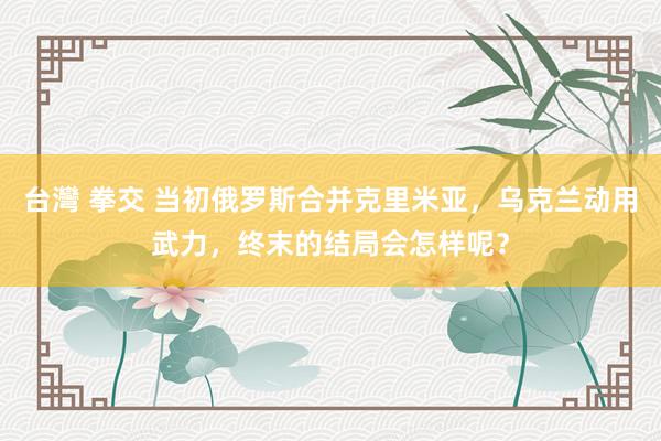 台灣 拳交 当初俄罗斯合并克里米亚，乌克兰动用武力，终末的结局会怎样呢？