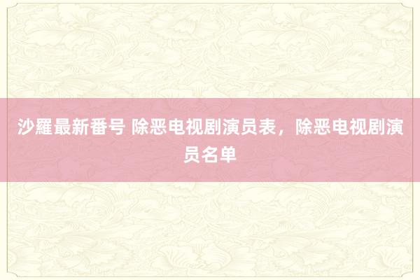 沙羅最新番号 除恶电视剧演员表，除恶电视剧演员名单