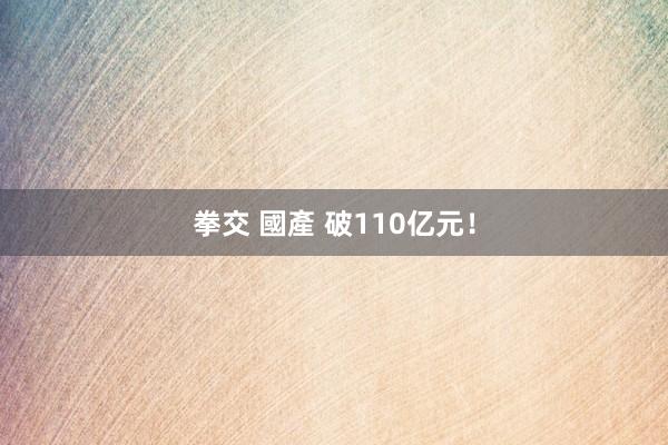 拳交 國產 破110亿元！