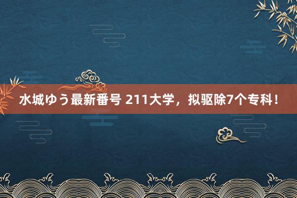 水城ゆう最新番号 211大学，拟驱除7个专科！