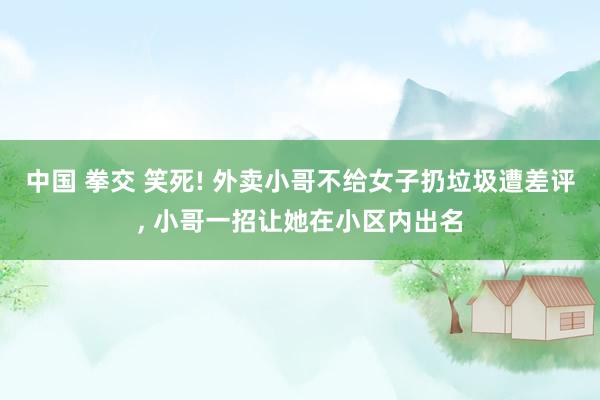 中国 拳交 笑死! 外卖小哥不给女子扔垃圾遭差评， 小哥一招让她在小区内出名