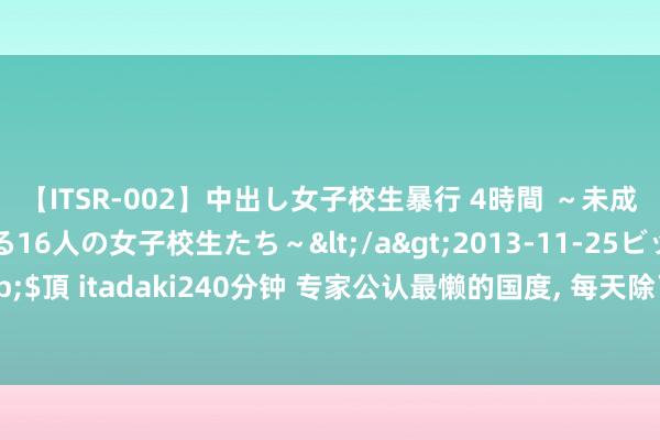 【ITSR-002】中出し女子校生暴行 4時間 ～未成熟なカラダを弄ばれる16人の女子校生たち～</a>2013-11-25ビッグモーカル&$頂 itadaki240分钟 专家公认最懒的国度， 每天除了吃饭等于睡眠， 生活全靠别东谈主抚养