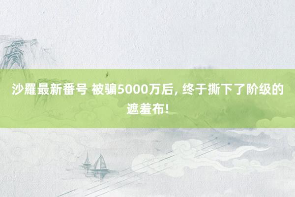 沙羅最新番号 被骗5000万后， 终于撕下了阶级的遮羞布!