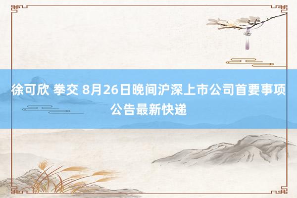 徐可欣 拳交 8月26日晚间沪深上市公司首要事项公告最新快递