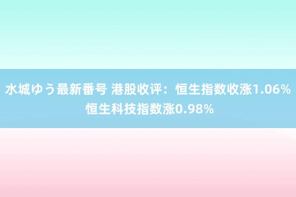 水城ゆう最新番号 港股收评：恒生指数收涨1.06% 恒生科技指数涨0.98%