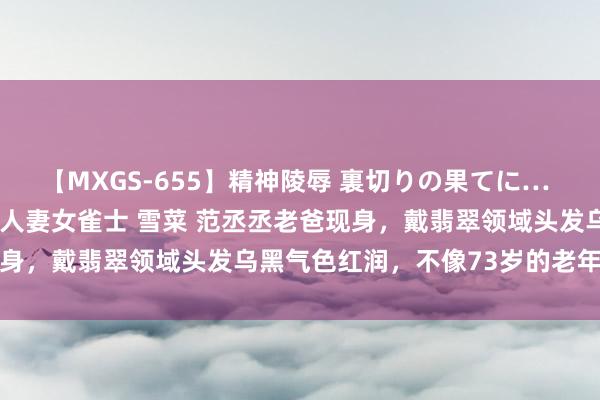 【MXGS-655】精神陵辱 裏切りの果てに… 前編 ～義兄との関係～ 人妻女雀士 雪菜 范丞丞老爸现身，戴翡翠领域头发乌黑气色红润，不像73岁的老年东谈主