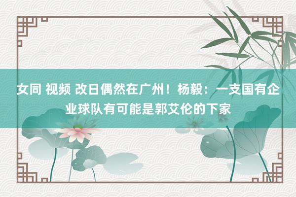 女同 视频 改日偶然在广州！杨毅：一支国有企业球队有可能是郭艾伦的下家