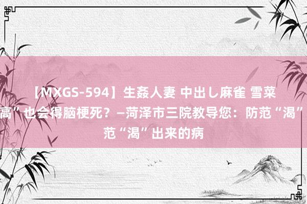 【MXGS-594】生姦人妻 中出し麻雀 雪菜 莫得“三高”也会得脑梗死？—菏泽市三院教导您：防范“渴”出来的病