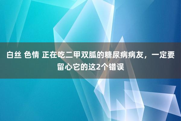 白丝 色情 正在吃二甲双胍的糖尿病病友，一定要留心它的这2个错误