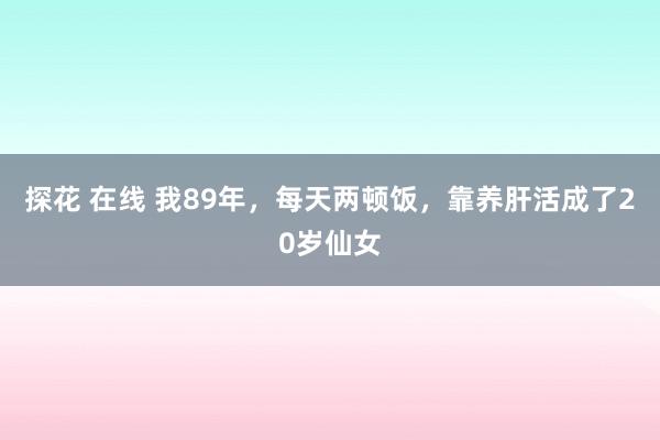 探花 在线 我89年，每天两顿饭，靠养肝活成了20岁仙女