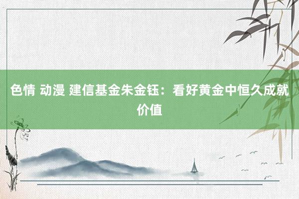 色情 动漫 建信基金朱金钰：看好黄金中恒久成就价值