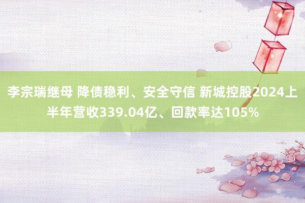 李宗瑞继母 降债稳利、安全守信 新城控股2024上半年营收339.04亿、回款率达105%