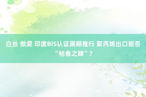 白丝 做爱 印度BIS认证展期推行 聚丙烯出口能否“枯鱼之肆”？