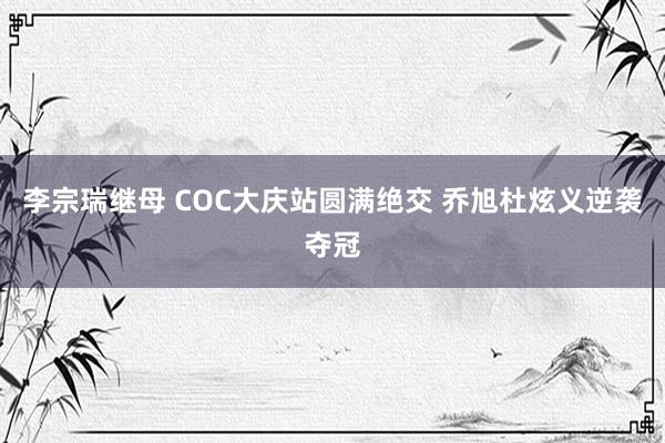 李宗瑞继母 COC大庆站圆满绝交 乔旭杜炫义逆袭夺冠