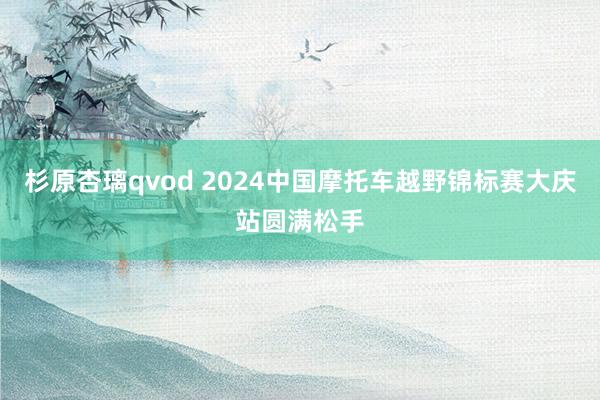 杉原杏璃qvod 2024中国摩托车越野锦标赛大庆站圆满松手