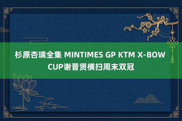 杉原杏璃全集 MINTIMES GP KTM X-BOW CUP谢晋贤横扫周末双冠