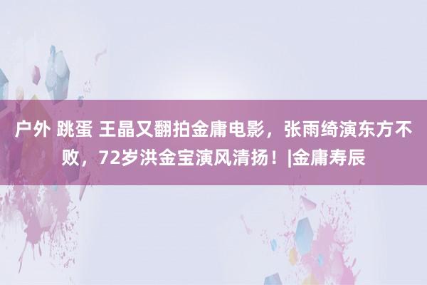 户外 跳蛋 王晶又翻拍金庸电影，张雨绮演东方不败，72岁洪金宝演风清扬！|金庸寿辰