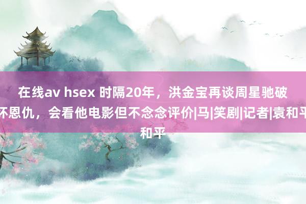 在线av hsex 时隔20年，洪金宝再谈周星驰破坏恩仇，会看他电影但不念念评价|马|笑剧|记者|袁和平