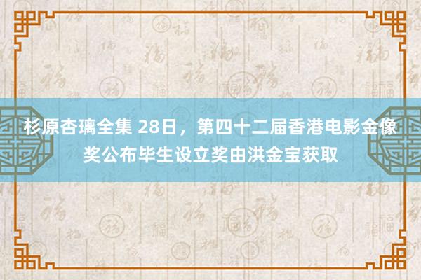 杉原杏璃全集 28日，第四十二届香港电影金像奖公布毕生设立奖由洪金宝获取